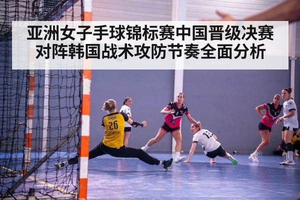 亚洲女子手球锦标赛中国晋级决赛对阵韩国战术攻防节奏全面分析