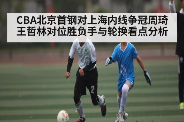 CBA北京首钢对上海内线争冠周琦王哲林对位胜负手与轮换看点分析